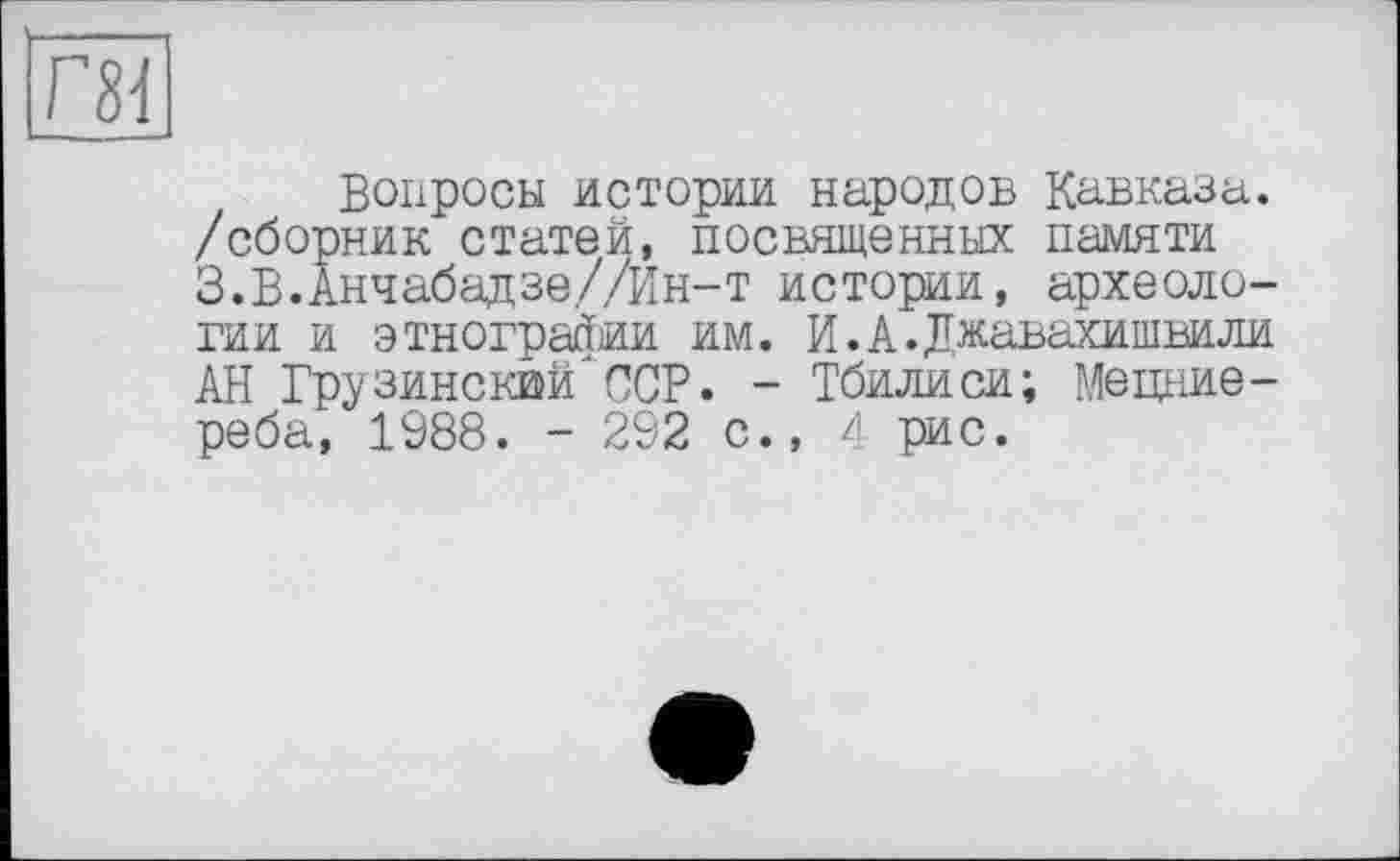 ﻿Вопросы истории народов Кавказа, /сборник статей, посвященных памяти З.В.Анчабадзе//Ин-т истории, археологии и этнографии им. И.А.Джавахишвили АН Грузинский^ССР. - Тбилиси; Мецние-реба, 1988. - 292 с., 4 рис.